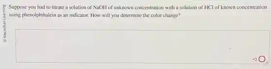 Suppose you had to titrate a solution of NaOH of unknown concentration with a solution of HCl of known concentration
using phenolphthalein as an indicator. How will you determine the color change?
square