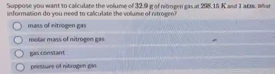 Suppose you want to calculate the volume of 32.9 g of nitrogen gas at 298 .15 K and 1 atm. What
information do you need to calculate the volume of nitrogen?
mass of nitrogen gas
molar mass of nitrogen gas
gas constant
pressure of nitrogen gas