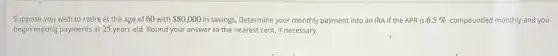 Suppose you wish to retire at the age of 60 with 80,000 in savings. Determine your monthly payment into an IRA if the APR is 6.5%  compounded monthly and you
begin making payments at 25 years old. Round your answer to the nearest cent, if necessary.
