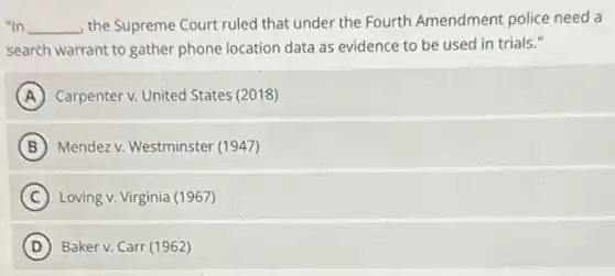"In __ the Supreme Court ruled that under the Fourth Amendment police need a
search warrant to gather phone location data as evidence to be used in trials."
A Carpenter v. United States (2018)
B Mendez v. Westminster (1947)
C Loving v. Virginia (1967)
D Baker v. Carr (1962)