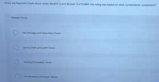 When the Supreme Court struck down Section 2 and Section 3 of DOMA, the ruling was based on what constitutional component?
Multiple Choice
the Privileges and Immunities Clause
the Full Faith and Credit Clause
the Equal Protection Clause
the Necessary and Proper Clause