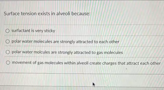 Surface tension exists in alveoli because:
surfactant is very sticky
polar water molecules are strongly attracted to each other
polar water molcules are strongly attracted to gas molecules
movement of gas molecules within alveol create charges that attract each other