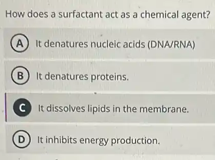 How does a surfactant act as a chemical agent?
A It denatures nucleic acids (DNA/RNA)
B It denatures proteins.
C It dissolves lipids in the membrane.
D It inhibits energy production.