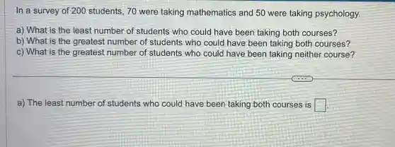 In a survey of 200 students, 70 were taking mathematics and 50 were taking psychology.
a) What is the least number of students who could have been taking both courses?
b) What is the greatest number of students who could have been taking both courses?
c) What is the greatest number of students who could have been taking neither course?
a) The least number of students who could have been taking both courses is square