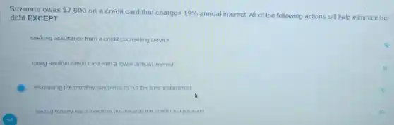 Suzanne owes 7,600
on a credit card that charges 19%
annual interest. All of the following actions will help eliminate her debt EXCEPT
seeking assistance from a credit counseling service
using another credit card with a lower annual interest
increasing the monthly payments to cut the time and interest
saving money each month to put towards the credit card payment