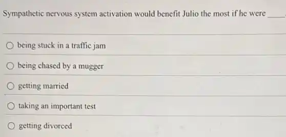 Sympathetic nervous system activation would benefit Julio the most if he were __
being stuck in a traffic jam
being chased by a mugger
getting married
taking an important test
getting divorced