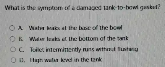 What is the symptom of a damaged tank -to-bowl gasket?
A. Water leaks at the base of the bowl
B. Water leaks at the bottom of the tank
C. Toilet intermittently runs without flushing
D. High water level in the tank
