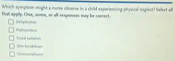 Which symptom might a nurse observe in a child experiencing physical neglect? Select all
that apply. One, some or all responses may be correct.
Dehydration
Malnutrition
Social isolation
Skin breakdown
Overcompliance