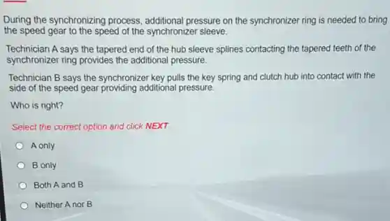 During the synchronizing process, additional pressure on the synchronizer ring is needed to bring
the speed gear to the speed of the synchronizer sleeve.
Technician A says the tapered end of the hub sleeve splines contacting the tapered teeth of the
synchronizer ring provides the additional pressure.
Technician B says the synchronizer key pulls the key spring and clutch hub into contact with the
side of the speed gear providing additional pressure.
Who is right?
Select the correct option and click NEXT.
A only
B only
Both A and B
Neither A nor B