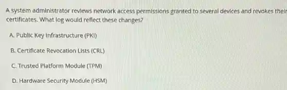 A system administrator reviews network access permissions granted to several devices and revokes their
certificates. What log would reflect these changes?
A. Public Key Infrastructure (PKI)
B. Certificate Revocation Lists (CRL)
C. Trusted Platform Module (TPM)
D. Hardware Security Module (HSM)
