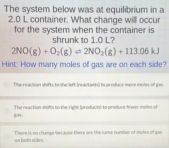 The system below was at equilibrium in a
2.0 L container . What change will occur
for the system when the container is
shrunk to 1.0 L?
2NO(g)+O_(2)(g)leftharpoons 2NO_(2)(g)+113.06kJ
Hint: How many moles of gas are on each side?
The reaction shifts to the left (reactants) to produce more moles of gas.
The reaction shifts to the right (products) to produce fewer moles of
gas.
There is no change because there are the same number of moles of gas
on both sides.