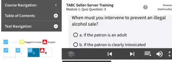 Table of Contents
Module 1: Quiz Question: 3
When must you intervene to prevent an illegal
alcohol sale?
) a. If the patron is an adult
) b. If the patron is clearly intoxicated