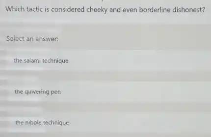 Which tactic is considered cheeky and even borderline dishonest?
Select an answer.
the salami technique
the quivering pen
the nibble technique