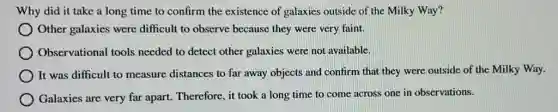 Why did it take a long time to confirm the existence of galaxies outside of the Milky Way?
Other galaxies were difficult to observe because they were very faint.
Observational tools needed to detect other galaxies were not available.
It was difficult to measure distances to far away objects and confirm that they were outside of the Milky Way.
Galaxies are very far apart. Therefore, it took a long time to come across one in observations.