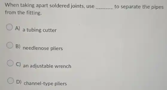 When taking apart soldered joints, use __ to separate the pipes
from the fitting.
A) a tubing cutter
B) needlenose pliers
C) an adjustable wrench
D)channel-type pliers