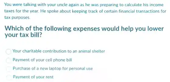 You were talking with your uncle again as he was preparing to calculate his income
taxes for the year.He spoke about keeping track of certain financial transactions for
tax purposes.
Which of the following expenses would help you lower
your tax bill?
Your charitable contribution to an animal shelter
Payment of your cell phone bill
Purchase of a new laptop for personal use
Payment of your rent