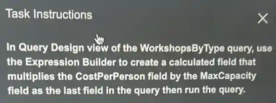 Task Instructions
In Query Design view of the WorkshopsByType query, use
the Expression Builder to create a calculated field that
multiplies the CostPerPerson field by the MaxCapacity
field as the last field in the query then run the query.
