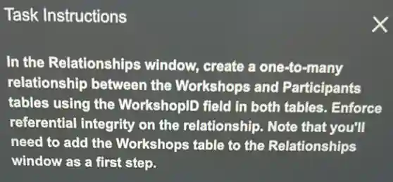 Task Instructions
In the Relationships ; window, create a one-to-many
relationship between the Workshops and Participants
tables using the WorkshoplD field in both tables . Enforce
referential integrity on the relationship. Note that you'll
need to add the Workshops table to the Relationships
window as a first step.
