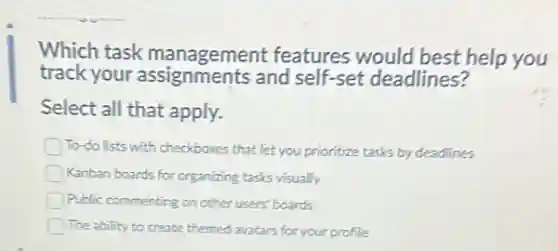 Which task management features would best help you
track your assignments and self-set deadlines?
Select all that apply.
To-do lists with checkboxes that let you prioritize tasks by deadlines
Kanban boards for organizing tasks visually
Public commenting on other users' boards
The ability to create themed avatars for your profile