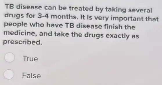 TB disease can be treated by taking several
drugs for 3-4 months. It is very important that
people who have TB disease finish the
medicine, and take the drugs exactly as
prescribed.
True
False