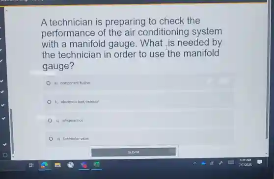 A technician is preparing to check the
performance of the air conditioning system
with a manifold gauge. What is needed by
the technician in order to use the manifold
gauge?
a) component flusher
b) electronic leak detector
c) refrigerant oil
d) Schraeder valve