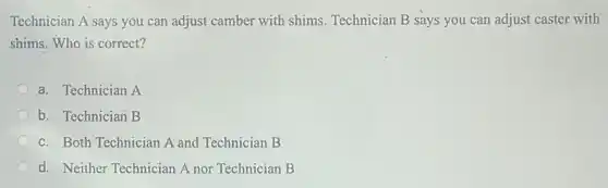 Technician A says you can adjust camber with shims. Technician B says you can adjust caster with
shims. Who is correct?
a. Technician A
b. Technician B
c. Both Technician A and Technician B
d. Neither Technician A nor Technician B