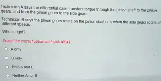 Technician A says the differential case transfers torque through the pinion shaft to the pinion
gears, and from the pinion gears to the side gears.
Technician B says the pinion gears rotate on the pinion shaft only when the side gears rotate at
different speeds.
Who is right?
Select the correct option and click NEXT.
A only
B only
Both A and B
Neither A nor B