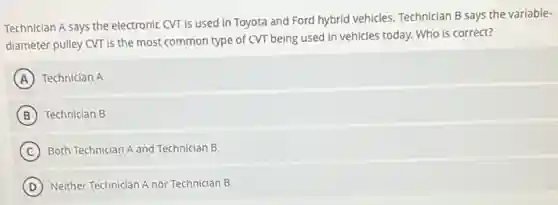 Technician A says the electronic CVT is used in Toyota and Ford hybrid vehicles. Technician B says the variable-
diameter pulley CVT is the most common type of CVT being used in vehicles today. Who is correct?
A Technician A
B Technician B
C Both Technician A and Technician B
D Neither Technician A nor Technician B