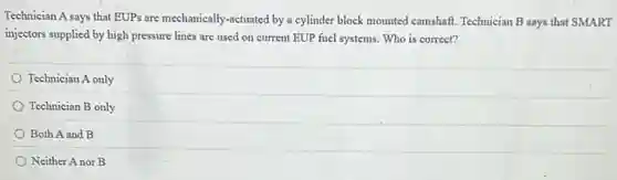 Technician A says that EUPs are mechanically-actuated by a cylinder block mounted camshaft. Technician B says that SMART
injectors supplied by high pressure lines are used on current EUP fuel systems. Who is correct?
Technician A only
Technician B only
Both A and B
Neither Anor B