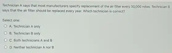 Technician A says that most manufacturers specify replacement of the air filter every 30,000 miles. Technician B
says that the air filter should be replaced every year. Which technician is correct?
Select one:
A. Technician A only
B. Technician B only
C. Both technicians A and B
D. Neither technician A nor B