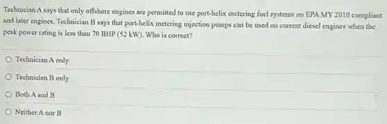 Technician A says that only offshore engines are permitted to use port-helix metering fuel systems on EPA MY 2010 compliant
and later engines. Technician B says that port-helix metering injection pumps can be used on current diesel engines when the
peak power rating is less than 70 BHP (52 kW). Who is correct?
Technician A only
Technician B only
Both A and B
Neither A nor B
