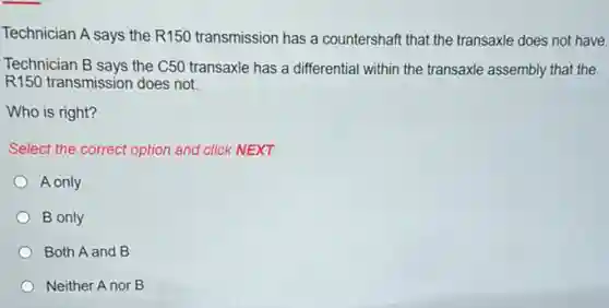 Technician A says the R150 transmission has a countershaft that the transaxle does not have.
Technician B says the C50 transaxle has a differential within the transaxle assembly that the
R150 transmission does not.
Who is right?
Select the correct option and click NEXT.
A only
B only
Both A and B
Neither A nor B