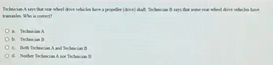 Technician A says that rear-wheel drive vehicles have a propeller (drive)shaft. Technician B says that some rear-wheel drive vehicles have
transaxles. Who is correct?
a. Technician A
b. Technician B
c. Both Technician A and Technician B
d. Neither Technician A nor Technician B