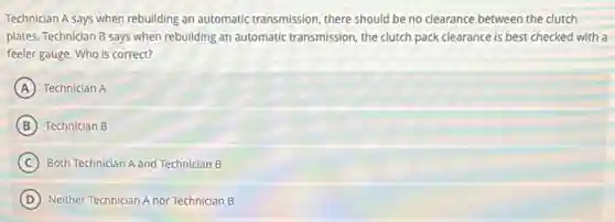 Technician A says when rebuilding an automatic transmission, there should be no clearance between the clutch
plates. Technician B says when rebuilding an automatic transmission, the clutch pack clearance is best checked with a
feeler gauge. Who is correct?
A Technician A
B Technician B
C Both Technician A and Technician B
D ) Neither Technician A nor Technician B