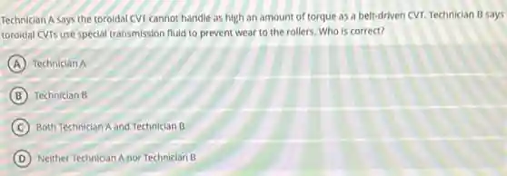 Technician A says the toroidal CVT cannot handle as high an amount of torque as a belt-driven CVT. Technician B says
toroidal CVTs use special transmission fluid to prevent wear to the rollers Who is correct?
A Technician A
B Technician B
C Both Technician A and Technician B
D Neither Technician Anor Technician B