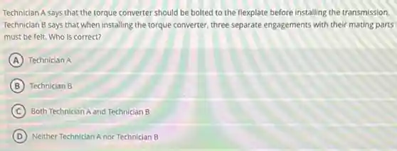 Technician A says that the torque converter should be bolted to the flexplate before installing the transmission.
Technician B says that when installing the torque converter, three separate engagements with their mating parts
must be felt. Who is correct?
A Technician A
B Technician B
C Both Technician A and Technician B
D Neither Technician A nor Technician B