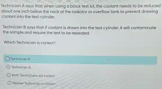 Technician A says that when using a block test kit, the coolant needs to be reduced
about one inch below the neck of the radiator or overflow tank to prevent drawing
coolant into the test cylinder.
Technician B says that if coolant is drawn into the test cylinder,it will contaminate
the sample and require the test to be repeated.
Which Technician is correct?
Technician A
Technician B
Both Technicians are correct
Neither Technician is correct