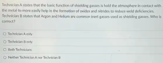 Technician A states that the basic function of shielding gasses is hold the atmosphere in contact with
the metal to more easily help in the formation of oxides and nitrides to reduce weld deficiencies.
Technician B states that Argon and Helium are common inert gasses used as shielding gasses. Who is
correct?
Technician A only
Technician B only
Both Technicians
Neither Technician A nor Technician B
