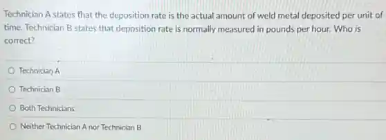 Technician A states that the deposition rate is the actual amount of weld metal deposited per unit of
time. Technician B states that deposition rate is normally measured in pounds per hour. Who is
correct?
Technician A
Technician B
Both Technicians
Neither Technician A nor Technician B