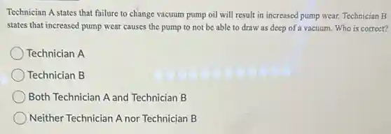 Technician A states that failure to change vacuum pump oil will result in increased pump wear.Technician B
states that increased pump wear causes the pump to not be able to draw as deep of a vacuum. Who is correct?
Technician A
Technician B
Both Technician A and Technician B
Neither Technician A nor Technician B