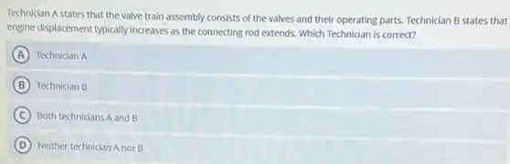 Technician A states that the valve train assembly consists of the valves and their operating parts.Technician B states that
engine displacement typically increases as the connecting rod extends. Which Technician is correct?
A Technician A
B Technician B
C Both technicians A and B
D Neither technician A nor B
