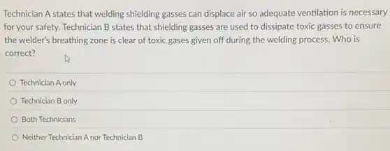 Technician A states that welding shielding gasses can displace air so adequate ventilation is necessary
for your safety. Technician B states that shielding gasses are used to dissipate toxic gasses to ensure
the welder's breathing zone is clear of toxic gases given off during the welding process. Who is
correct?
Technician A only
Technician B only
Both Technicians
Neither Technician A nor Technician B