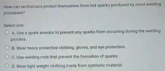 How can technicians protect themselves from hot sparks produced by most welding
processes?
Select one:
A. Use a spark arrestor to prevent any sparks from occurring during the welding
process.
B. Wear heavy protective clothing gloves, and eye protection.
C. Use welding rods that prevent the formation of sparks.
D. Wear light weight clothing made from synthetic material.