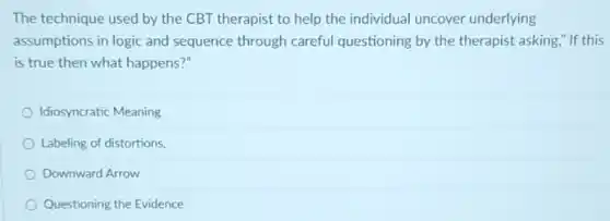 The technique used by the CBT therapist to help the individual uncover underlying
assumptions in logic and sequence through careful questioning by the therapist asking," If this
is true then what happens?"
Idiosyncratic Meaning
Labeling of distortions.
Downward Arrow
Questioning the Evidence