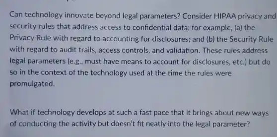 Can technology innovate beyond legal parameters?Consider HIPAA privacy and
security rules that address access to confidential data:for example, (a) the
Privacy Rule with regard to accounting for disclosures; and (b)the Security Rule
with regard to audit trails, access controls, and validation.These rules address
legal parameters (e.g.,must have means to account for disclosures, etc.but do
so in the context of the technology used at the time the rules were
promulgated.
What if technology develops at such a fast pace that it brings about new ways
of conducting the activity but doesn't fit neatly into the legal parameter?
