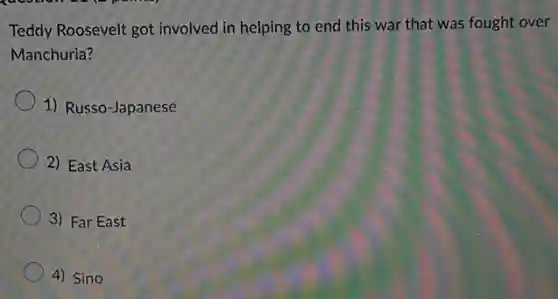 Teddy Roosevelt got involved in helping to end this war that was fought over
Manchuria?
1) Russo-Japanese
2) East Asia
3) Far East
4) Sino