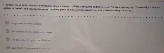 A teenage client defies the nurse's repeated requests to turn off the video game and go to sleep. The teen says angrily, "You sound just like my
mother at home!" and continues to play the video game. The nurse understands that this statement likely indicates..
__
the presence of transference
the need for stricter discipline at home.
the presence of countertransference.
expression of developing autonomy.