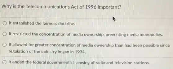 Why is the Telecommunications Act of 1996 important?
It established the fairness doctrine.
It restricted the concentration of media ownership, preventing media monopolies.
It allowed for greater concentration of media ownership than had been possible since
regulation of the industry began in 1934.
It ended the federal government's licensing of radio and television stations.