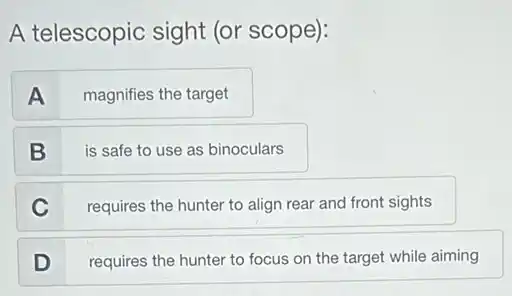 A telescopic sight (or scope):
A
magnifies the target
B
is safe to use as binoculars
C
requires the hunter to align rear and front sights
D
requires the hunter to focus on the target while aiming