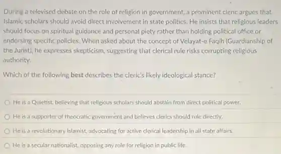During a televised debate on the role of religion in government, a prominent cleric argues that
Islamic scholars should avoid direct involvement in state politics. He insists that religious leaders
should focus on spiritual guidance and personal piety rather than holding political office or
endorsing specific policies.When asked about the concept of Velayat-e Faqih (Guardianship of
the Jurist), he expresses skepticism, suggesting that clerical rule risks corrupting religious
authority.
Which of the following best describes the cleric's likely ideological stance?
He is a Quietist.believing that religious scholars should abstain from direct political power.
He is a supporter of theocratic government and believes clerics should rule directly.
He is a revolutionary Islamist, advocating for active clerical leadership in all state affairs.
He is a secular nationalist, opposing any role for religion in public life.